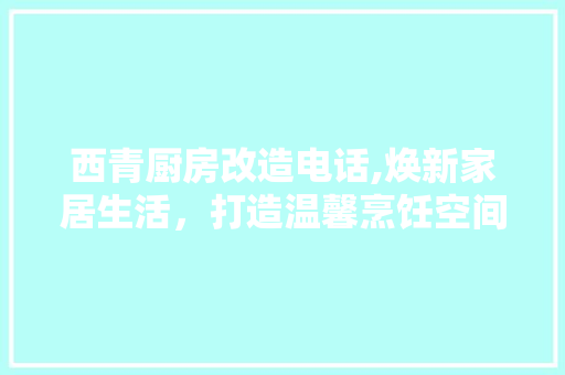 西青厨房改造电话,焕新家居生活，打造温馨烹饪空间