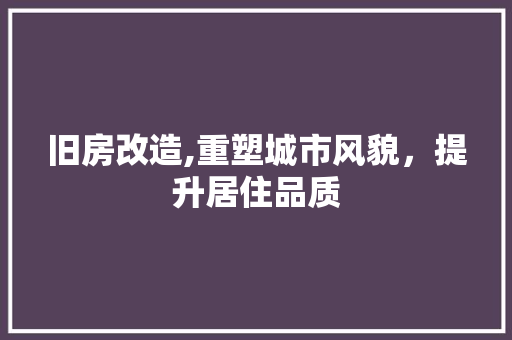 旧房改造,重塑城市风貌,提升居住品质 装修材料 旧房改造,重塑城市风貌,提升居住品质 装修材料