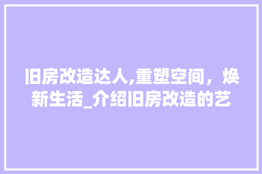 旧房改造达人,重塑空间，焕新生活_介绍旧房改造的艺术与科学