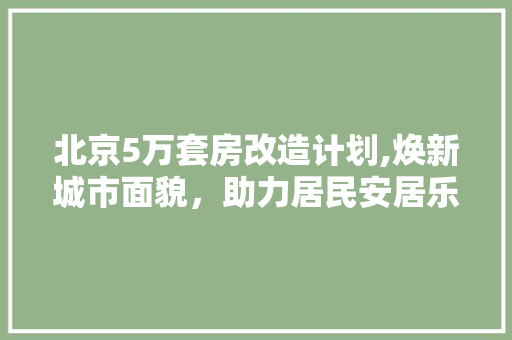 北京5万套房改造计划,焕新城市面貌，助力居民安居乐业 装修攻略
