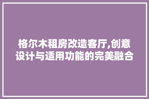 格尔木租房改造客厅,创意设计与适用功能的完美融合 装修攻略