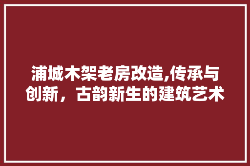 浦城木架老房改造,传承与创新，古韵新生的建筑艺术