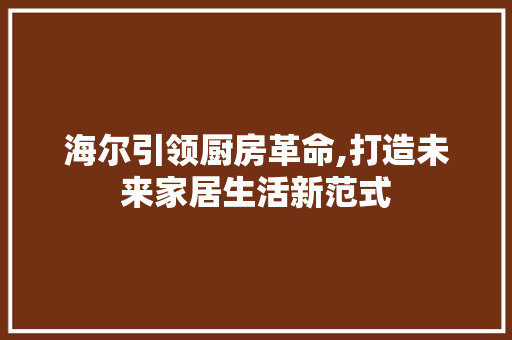 海尔引领厨房革命,打造未来家居生活新范式