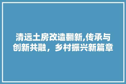 清远土房改造翻新,传承与创新共融，乡村振兴新篇章