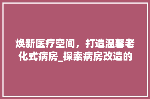 焕新医疗空间，打造温馨老化式病房_探索病房改造的方法与思考 装修材料
