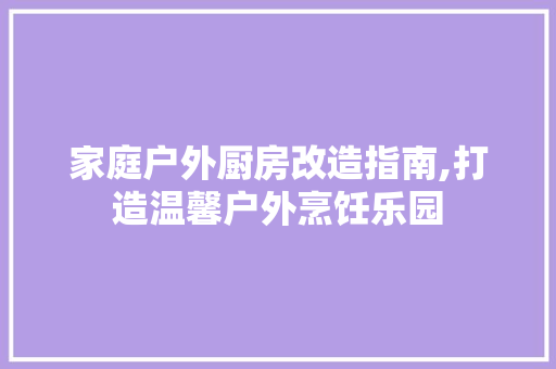 家庭户外厨房改造指南,打造温馨户外烹饪乐园