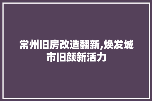 常州旧房改造翻新,焕发城市旧颜新活力