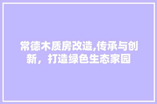 常德木质房改造,传承与创新，打造绿色生态家园 地面装修