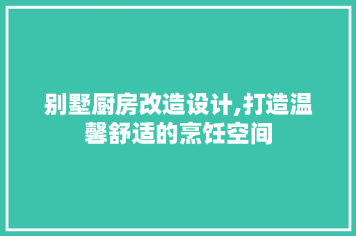 别墅厨房改造设计,打造温馨舒适的烹饪空间