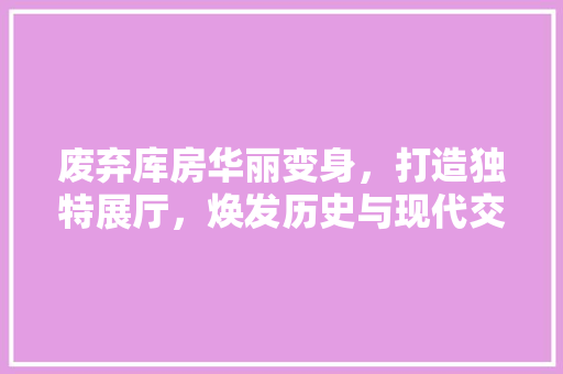 废弃库房华丽变身,打造独特展厅,焕发历史与现代交融的魅力 景观设计 废弃库房华丽变身,打造独特展厅,焕发历史与现代交融的魅力 景观设计