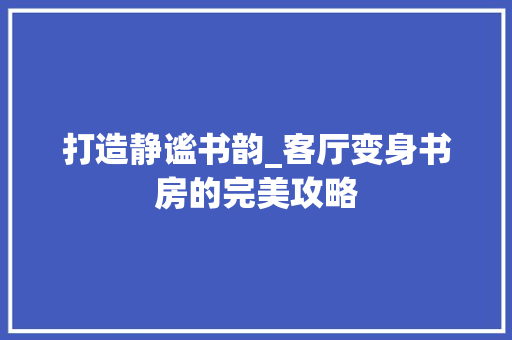 打造静谧书韵_客厅变身书房的完美攻略 门窗装修