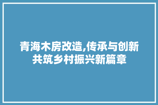 青海木房改造,传承与创新共筑乡村振兴新篇章 装修攻略