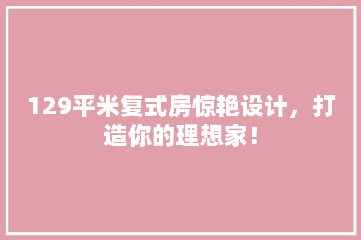 129平米复式房惊艳设计，打造你的理想家！