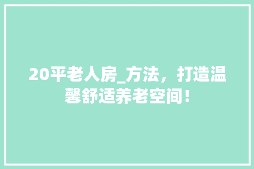 20平老人房_方法，打造温馨舒适养老空间！