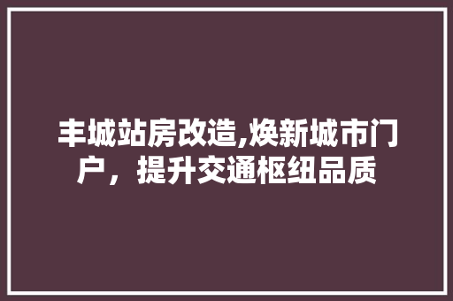 丰城站房改造,焕新城市门户，提升交通枢纽品质
