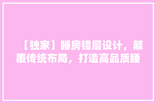 【独家】睡房错层设计，颠覆传统布局，打造高品质睡眠空间！
