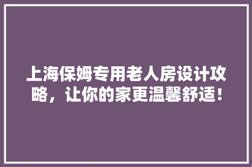 上海保姆专用老人房设计攻略，让你的家更温馨舒适！ 地面装修