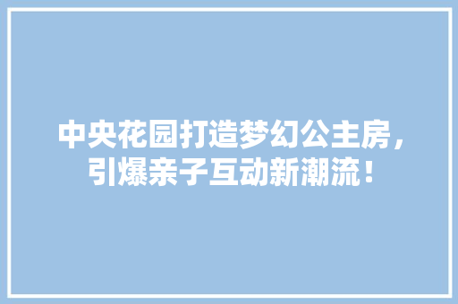 中央花园打造梦幻公主房，引爆亲子互动新潮流！