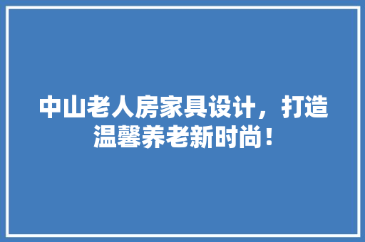 中山老人房家具设计，打造温馨养老新时尚！ 景观设计