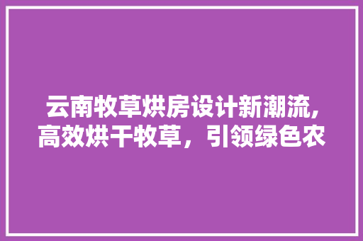 云南牧草烘房设计新潮流,高效烘干牧草，引领绿色农业发展