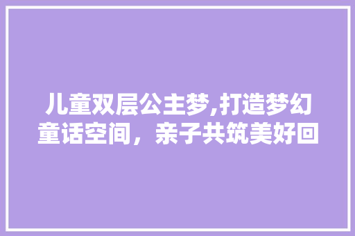 儿童双层公主梦,打造梦幻童话空间，亲子共筑美好回忆！ 建筑设计