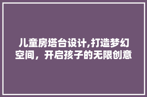 儿童房塔台设计,打造梦幻空间，开启孩子的无限创意之旅！