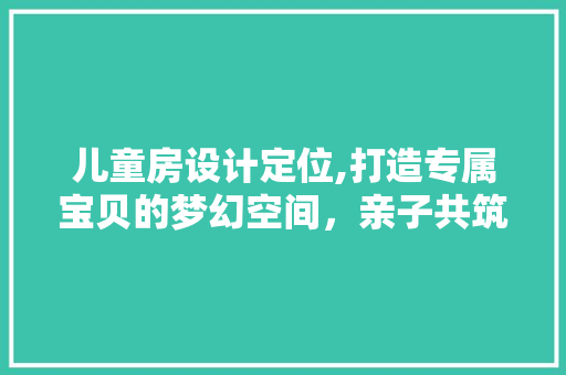 儿童房设计定位,打造专属宝贝的梦幻空间，亲子共筑梦想的五大方法！