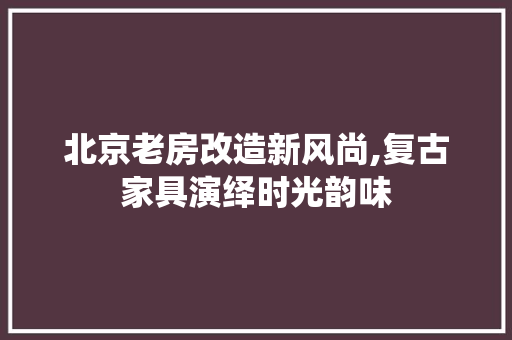 北京老房改造新风尚,复古家具演绎时光韵味