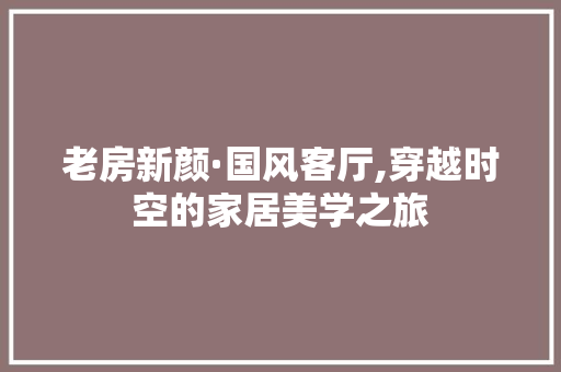 老房新颜·国风客厅,穿越时空的家居美学之旅