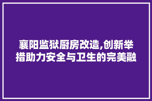 襄阳监狱厨房改造,创新举措助力安全与卫生的完美融合 建筑设计