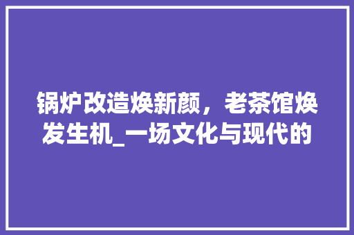 锅炉改造焕新颜,老茶馆焕发生机_一场文化与现代的完美邂逅 装修材料 锅炉改造焕新颜,老茶馆焕发生机_一场文化与现代的完美邂逅 装修材料