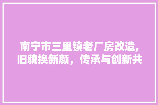 南宁市三里镇老厂房改造,旧貌换新颜，传承与创新共融共生 装修攻略