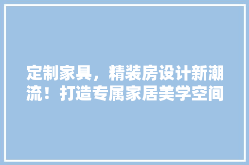 定制家具，精装房设计新潮流！打造专属家居美学空间