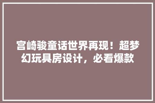 宫崎骏童话世界再现！超梦幻玩具房设计，必看爆款