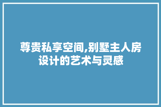 尊贵私享空间,别墅主人房设计的艺术与灵感
