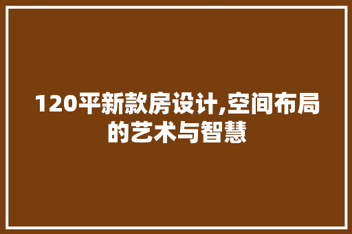 120平新款房设计,空间布局的艺术与智慧 景观设计