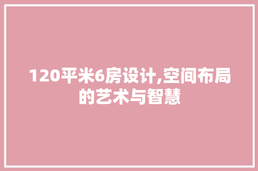 120平米6房设计,空间布局的艺术与智慧