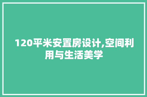 120平米安置房设计,空间利用与生活美学