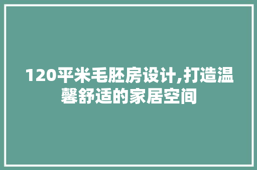 120平米毛胚房设计,打造温馨舒适的家居空间