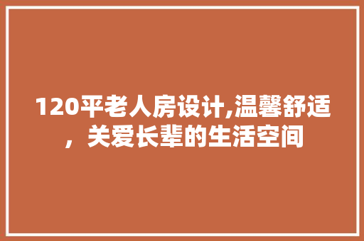 120平老人房设计,温馨舒适，关爱长辈的生活空间