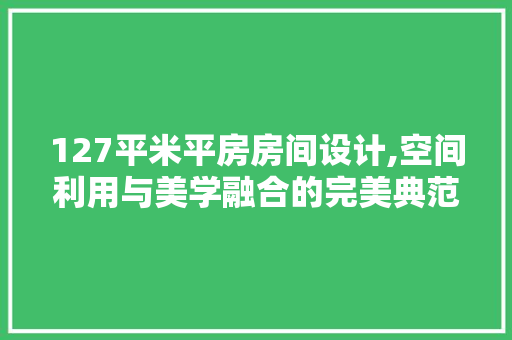 127平米平房房间设计,空间利用与美学融合的完美典范
