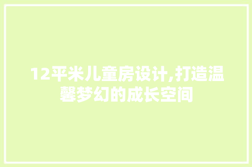 12平米儿童房设计,打造温馨梦幻的成长空间