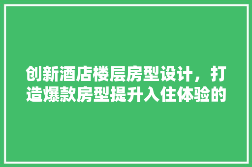 创新酒店楼层房型设计，打造爆款房型提升入住体验的方法