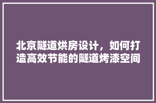 北京隧道烘房设计，如何打造高效节能的隧道烤漆空间 装修攻略
