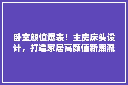 卧室颜值爆表！主房床头设计，打造家居高颜值新潮流