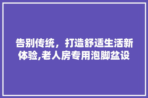 告别传统，打造舒适生活新体验,老人房专用泡脚盆设计 装修材料