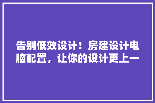 告别低效设计！房建设计电脑配置，让你的设计更上一层楼！