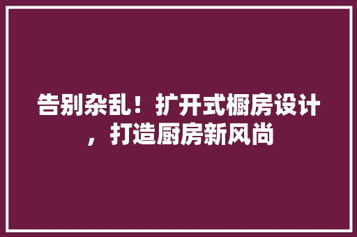 告别杂乱！扩开式橱房设计，打造厨房新风尚