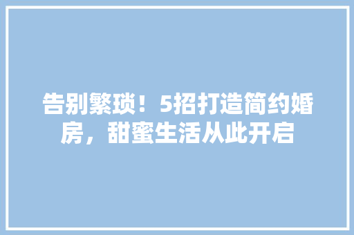 告别繁琐！5招打造简约婚房，甜蜜生活从此开启 装修攻略