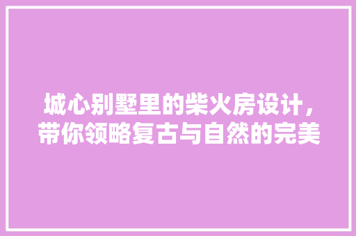 城心别墅里的柴火房设计，带你领略复古与自然的完美融合！